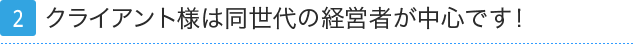 2.クライアント様は同世代の経営者が中心です！